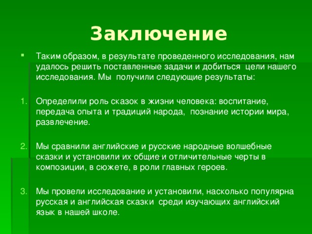 Заключение Таким образом, в результате проведенного исследования, нам удалось решить поставленные задачи и добиться цели нашего исследования. Мы получили следующие результаты: Определили роль сказок в жизни человека: воспитание, передача опыта и традиций народа, познание истории мира, развлечение. Мы сравнили английские и русские народные волшебные сказки и установили их общие и отличительные черты в композиции, в сюжете, в роли главных героев. Мы провели исследование и установили, насколько популярна русская и английская сказки среди изучающих английский язык в нашей школе. 