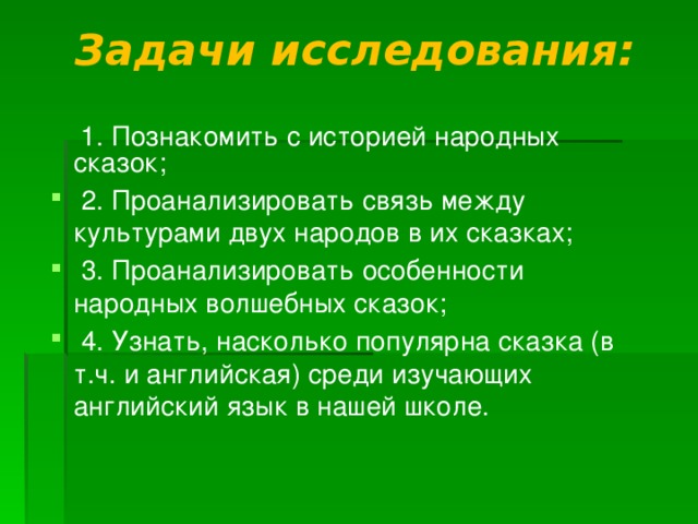 Задачи исследования:    1. Познакомить с историей народных сказок;  2. Проанализировать связь между культурами двух народов в их сказках;  3. Проанализировать особенности народных волшебных сказок;  4. Узнать, насколько популярна сказка (в т.ч. и английская) среди изучающих английский язык в нашей школе. 