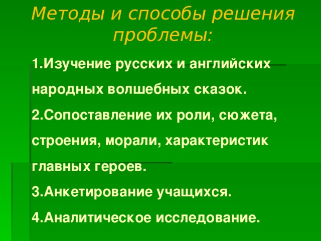 Методы и способы решения проблемы:    1.Изучение русских и английских народных волшебных сказок.  2.Сопоставление их роли, сюжета, строения, морали, характеристик главных героев.  3.Анкетирование учащихся.  4.Аналитическое исследование.   