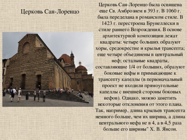 Церковь Сан-Лоренцо была освящена еще Св. Амброзием в 393 г. В 1060 г. была переделана в романском стиле. В 1423 г. перестроена Брунеллески в стиле раннего Возрождения. В основе архитектурной композиции лежат квадраты: четыре больших образуют хоры, средокрестие и крылья трансепта; еще четыре объединены в центральный неф; остальные квадраты, составляющие 1/4 от больших, образуют боковые нефы и примыкающие к трансепту капеллы (в первоначальный проект не входили прямоугольные капеллы с внешней стороны боковых нефов). Однако, можно заметить некоторые отклонения от этого плана. Так, например, длина крыльев трансепта немного больше, чем их ширина, а длина центрального нефа не в 4, а в 4,5 раза больше его ширины