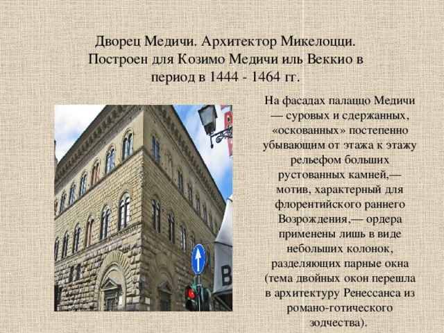 Дворец Медичи. Архитектор Микелоцци. Построен для Козимо Медичи иль Веккио в период в 1444 - 1464 гг. На фасадах палаццо Медичи — суровых и сдержанных, «оскованных» постепенно убывающим от этажа к этажу рельефом больших рустованных камней,— мотив, характерный для флорентийского раннего Возрождения,— ордера применены лишь в виде небольших колонок, разделяющих парные окна (тема двойных окон перешла в архитектуру Ренессанса из романо-готического зодчества). 