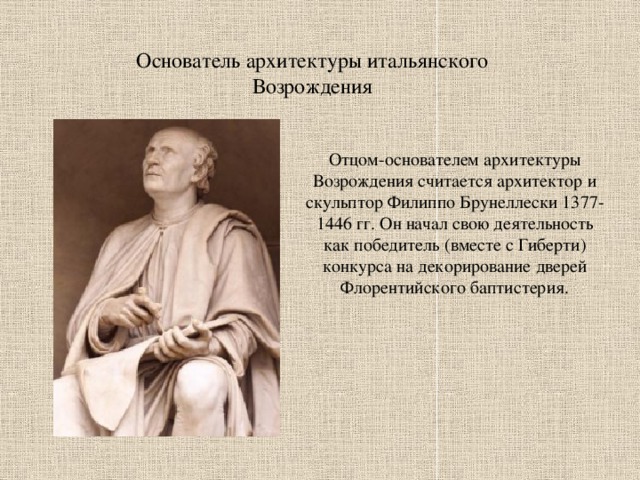 Основатель архитектуры итальянского Возрождения Отцом-основателем архитектуры Возрождения считается архитектор и скульптор Филиппо Брунеллески 1377-1446 гг. Он начал свою деятельность как победитель (вместе с Гиберти) конкурса на декорирование дверей Флорентийского баптистерия. 