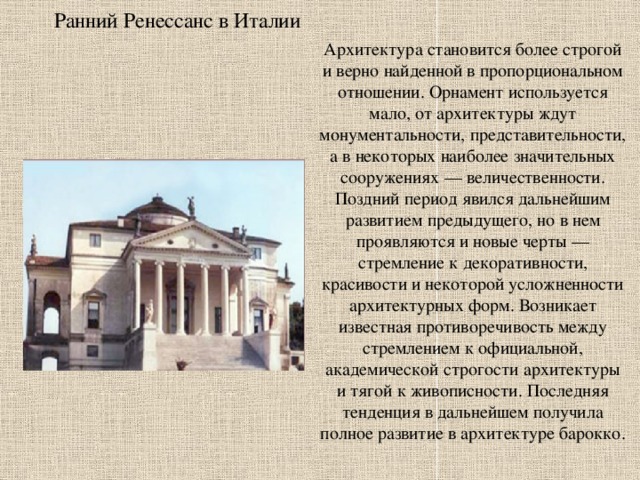 Ранний Ренессанс в Италии Архитектура становится более строгой и верно найденной в пропорциональном отношении. Орнамент используется мало, от архитектуры ждут монументальности, представительности, а в некоторых наиболее значительных сооружениях — величественности. Поздний период явился дальнейшим развитием предыдущего, но в нем проявляются и новые черты — стремление к декоративности, красивости и некоторой усложненности архитектурных форм. Возникает известная противоречивость между стремлением к официальной, академической строгости архитектуры и тягой к живописности. Последняя тенденция в дальнейшем получила полное развитие в архитектуре барокко. 