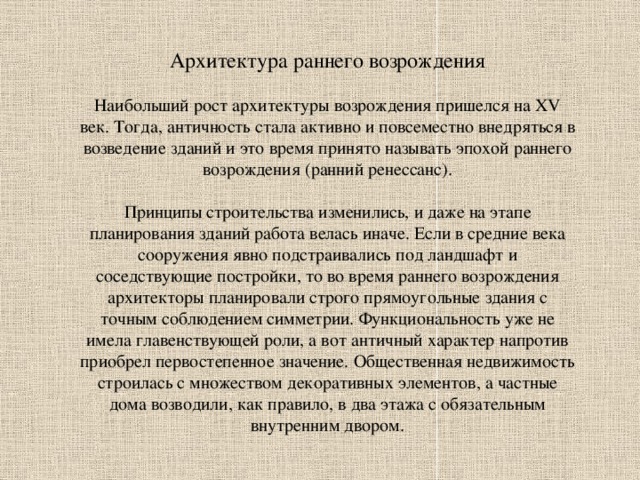 Архитектура раннего возрождения Наибольший рост архитектуры возрождения пришелся на XV век. Тогда, античность стала активно и повсеместно внедряться в возведение зданий и это время принято называть эпохой раннего возрождения (ранний ренессанс). Принципы строительства изменились, и даже на этапе планирования зданий работа велась иначе. Если в средние века сооружения явно подстраивались под ландшафт и соседствующие постройки, то во время раннего возрождения архитекторы планировали строго прямоугольные здания с точным соблюдением симметрии. Функциональность уже не имела главенствующей роли, а вот античный характер напротив приобрел первостепенное значение. Общественная недвижимость строилась с множеством декоративных элементов, а частные дома возводили, как правило, в два этажа с обязательным внутренним двором. 