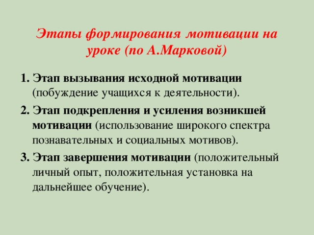 Этапы формирования мотивации на уроке (по А.Марковой) 1. Этап вызывания исходной мотивации (побуждение учащихся к деятельности). 2. Этап подкрепления и усиления возникшей мотивации (использование широкого спектра познавательных и социальных мотивов). 3. Этап завершения мотивации (положительный личный опыт, положительная установка на дальнейшее обучение). 