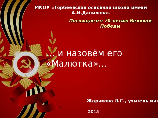 МКОУ «Торбеевская основная школа имени А.И.Данилова» Посвящается 70-летию Великой Победы … и назовём его «Малютка»… Жарикова Л.С., учитель математики 2015 