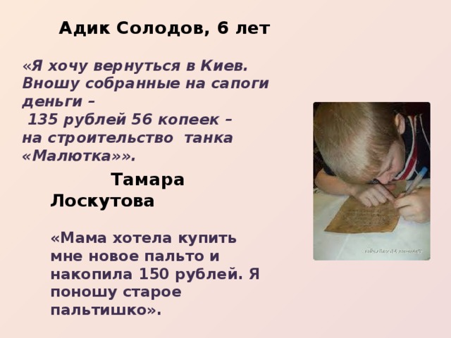  Адик Солодов, 6 лет  « Я хочу вернуться в Киев. Вношу собранные на сапоги деньги –  135 рублей 56 копеек – на строительство танка «Малютка»».   Тамара Лоскутова  «Мама хотела купить мне новое пальто и накопила 150 рублей. Я поношу старое пальтишко».  