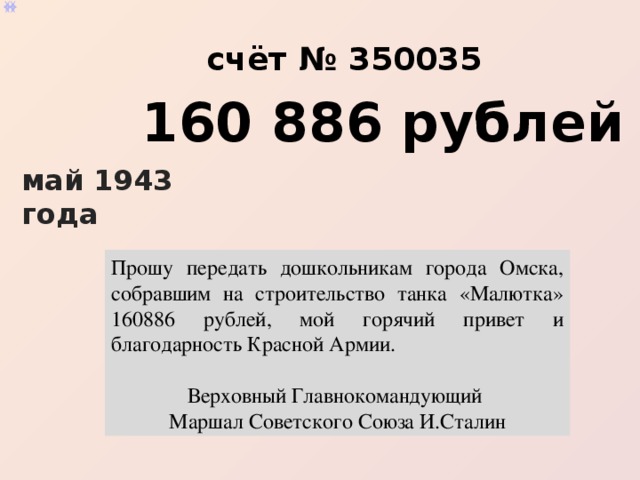 Прошу передать дошкольникам города Омска, собравшим на строительство танка «Малютка» 160886 рублей, мой горячий привет и благодарность  Красной Армии . Верховный Главнокомандующий Маршал Советского Союза  И. Сталин [2] . счёт № 350035 160 886 рублей май 1943 года Прошу передать дошкольникам города Омска, собравшим на строительство танка «Малютка» 160886 рублей, мой горячий привет и благодарность Красной Армии. Верховный Главнокомандующий Маршал Советского Союза И.Сталин 