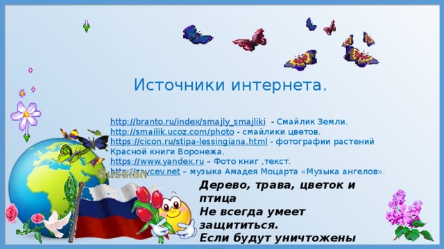 Источники интернета. http://branto.ru/index/smajly_smajliki  - Смайлик Земли. http://smailik.ucoz.com/photo  - смайлики цветов. https:// cicon.ru/stipa-lessingiana.html  - фотографии растений Красной книги Воронежа. https:// www.yandex.ru – Фото книг ,текст. http:// zaycev.net – музыка Амадея Моцарта «Музыка ангелов». Дерево, трава, цветок и птица Не всегда умеет защититься. Если будут уничтожены они, На планете  мы останемся одни. 