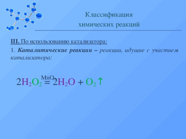 Классификация химических реакций III. По использованию катализатора: 1. Каталитические реакции – реакции, идущие с участием катализатора: MnO 2 2 H 2 O 2 = 2 H 2 O + O 2 ↑  