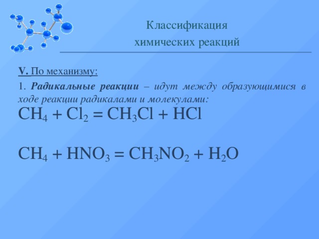 Классификация химических реакций V. По механизму: 1. Радикальные реакции – идут между образующимися в ходе реакции радикалами и молекулами: CH 4  + Cl 2 = CH 3 Cl + HCl CH 4  + HNO 3 = CH 3 NO 2 + H 2 O  