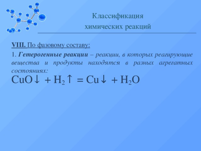 Классификация химических реакций VIII. По фазовому составу: 1. Гетерогенные реакции – реакции, в которых реагирующие вещества и продукты находятся в разных агрегатных состояниях: CuO↓ + H 2 ↑ = Cu ↓ + H 2 O  