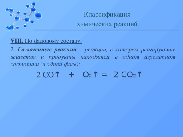 Классификация химических реакций VIII. По фазовому составу: 2. Гомогенные реакции – реакции, в которых реагирующие вещества и продукты находятся в одном агрегатном состоянии (в одной фазе):  2 СО ↑ + О₂↑ = 2 СО₂↑  