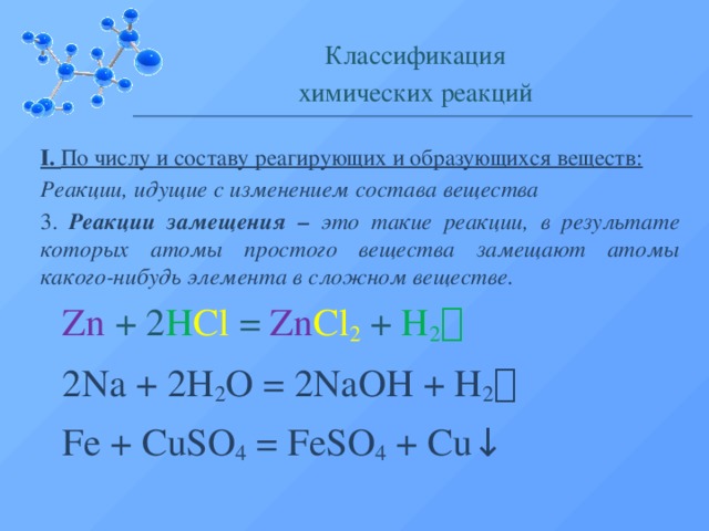 Классификация химических реакций I. По числу и составу реагирующих и образующихся веществ: Реакции, идущие с изменением состава вещества 3. Реакции замещения – это такие реакции, в результате которых атомы простого вещества замещают атомы какого-нибудь элемента в сложном веществе. Zn + 2 H Cl = Zn Cl 2  + H 2  2Na + 2H 2 O = 2NaOH + H 2  Fe + CuSO 4 = FeSO 4 + Cu ↓  