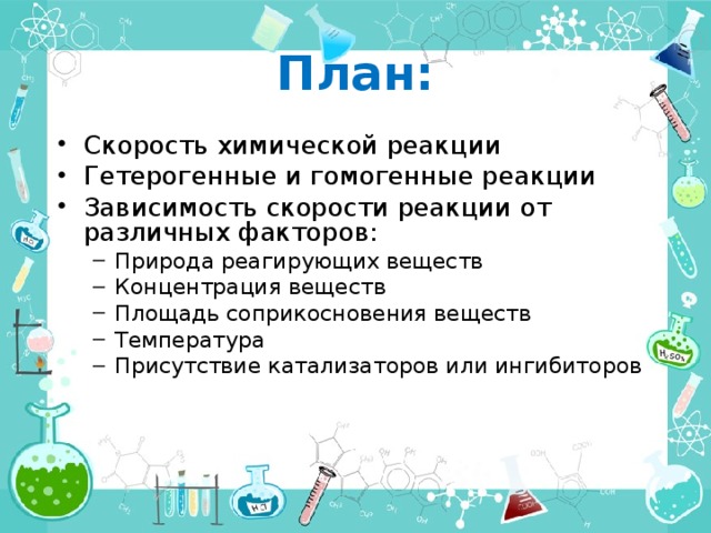 План: Скорость химической реакции Гетерогенные и гомогенные реакции Зависимость скорости реакции от различных факторов: Природа реагирующих веществ Концентрация веществ Площадь соприкосновения веществ Температура Присутствие катализаторов или ингибиторов Природа реагирующих веществ Концентрация веществ Площадь соприкосновения веществ Температура Присутствие катализаторов или ингибиторов 