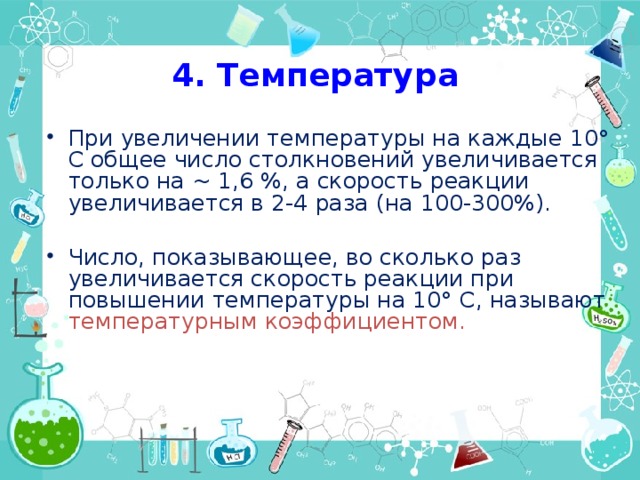 4. Температура При увеличении температуры на каждые 10° С общее число столкновений увеличивается только на ~ 1,6 %, а скорость реакции увеличивается в 2-4 раза (на 100-300%). Число, показывающее, во сколько раз увеличивается скорость реакции при повышении температуры на 10° С, называют температурным коэффициентом.    