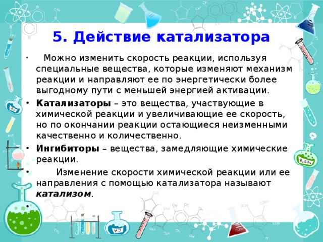 5. Действие катализатора  Можно изменить скорость реакции, используя специальные вещества, которые изменяют механизм реакции и направляют ее по энергетически более выгодному пути с меньшей энергией активации. Катализаторы – это вещества, участвующие в химической реакции и увеличивающие ее скорость, но по окончании реакции остающиеся неизменными качественно и количественно. Ингибиторы – вещества, замедляющие химические реакции.  Изменение скорости химической реакции или ее направления с помощью катализатора называют катализом . 