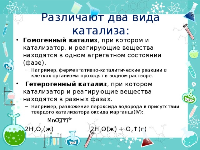 Различают два вида катализа: Гомогенный катализ , при котором и катализатор, и реагирующие вещества находятся в одном агрегатном состоянии (фазе). Например, ферментативно-каталитические реакции в клетках организма проходят в водном растворе. Например, ферментативно-каталитические реакции в клетках организма проходят в водном растворе.  Гетерогенный катализ , при котором катализатор и реагирующие вещества находятся в разных фазах. Например, разложение пероксида водорода в присутствии твердого катализатора оксида марганца(IV): Например, разложение пероксида водорода в присутствии твердого катализатора оксида марганца(IV):     MnO 2 (т)   2H 2 O 2 (ж)    2H 2 O(ж) + O 2 ↑(г) 