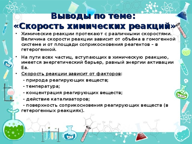 Выводы по теме:  «Скорость химических реакций» Химические реакции протекают с различными скоростями. Величина скорости реакции зависит от объёма в гомогенной системе и от площади соприкосновения реагентов – в гетерогенной. На пути всех частиц, вступающих в химическую реакцию, имеется энергетический барьер, равный энергии активации Eа. Скорость реакции зависит от факторов :  - природа реагирующих веществ;  - температура;  - концентрация реагирующих веществ;  - действие катализаторов;  - поверхность соприкосновения реагирующих веществ (в гетерогенных реакциях). 