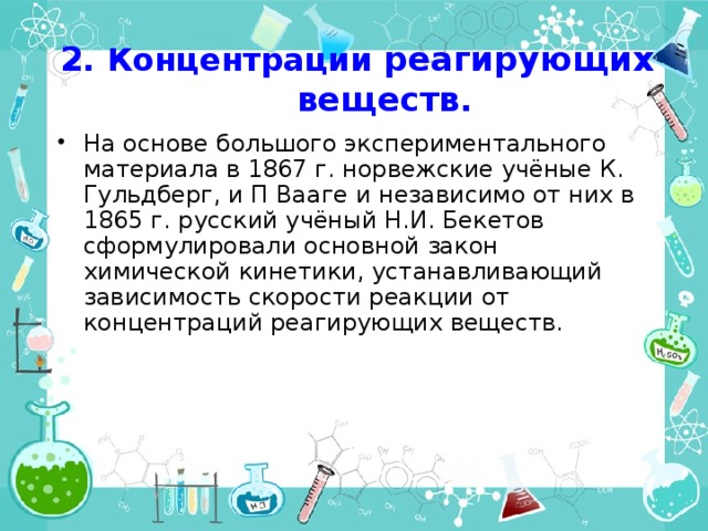 2. Концентрации реагирующих веществ. На основе большого экспериментального материала в 1867 г. норвежские учёные К. Гульдберг, и П Вааге и независимо от них в 1865 г. русский учёный Н.И. Бекетов сформулировали основной закон химической кинетики, устанавливающий зависимость скорости реакции от концентраций реагирующих веществ. 