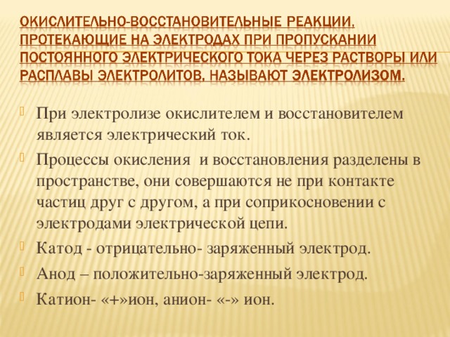 При электролизе окислителем и восстановителем является электрический ток. Процессы окисления и восстановления разделены в пространстве, они совершаются не при контакте частиц друг с другом, а при соприкосновении с электродами электрической цепи. Катод - отрицательно- заряженный электрод. Анод – положительно-заряженный электрод. Катион- «+»ион, анион- «-» ион. 