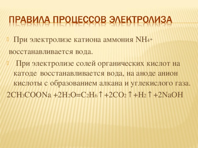 При электролизе катиона аммония N H 4 +   восстанавливается вода.  При электролизе солей органических кислот на катоде  восстанавливается вода, на аноде анион кислоты с образованием алкана и углекислого газа. 2CH 3 COONa +2H 2 O=C 2 H 6 ↑+2CO 2 ↑+H 2 ↑+2NaOH 
