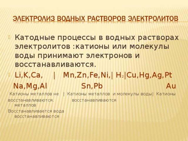 Катодные процессы в водных растворах электролитов :катионы или молекулы воды принимают электронов и восстанавливаются. Li,K,Ca, |  Mn,Zn,Fe,Ni,| H 2 |Cu,Hg,Ag,Pt  Na,Mg,Al Sn,Pb Au  Катионы металлов не | Катионы металлов и молекулы воды| Катионы восстанавливаются .  восстанавливаются     металлов Восстанавливается вода восстанавливаются 