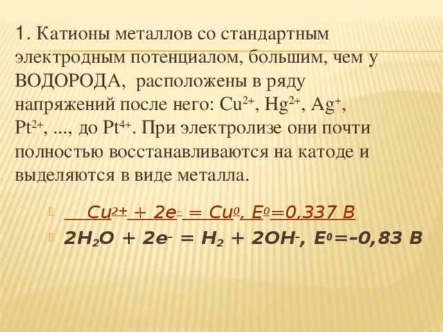 1. Катионы металлов со стандартным электродным потенциалом, большим, чем у ВОДОРОДА, расположены в ряду напряжений после него: Cu 2+ , Hg 2+ , Ag + , Pt 2+ , ..., до Pt 4+ . При электролизе они почти полностью восстанавливаются на катоде и выделяются в виде металла.   Cu 2+ + 2e – = Cu 0 , E 0 =0,337 В 2H 2 O + 2e – = H 2 + 2OH – , E 0 =–0,83 В   