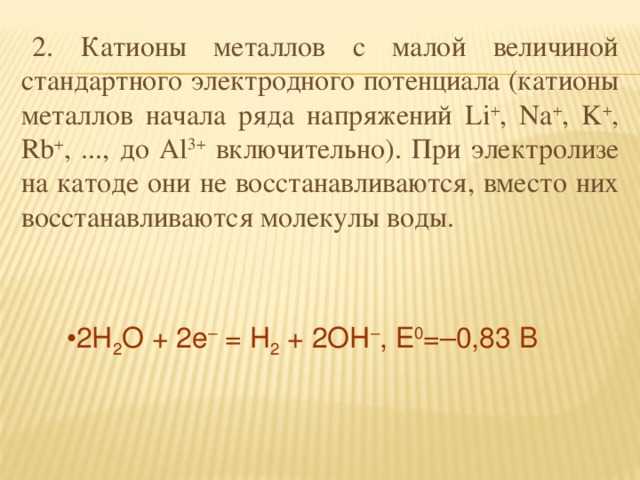 2. Катионы металлов с малой величиной стандартного электродного потенциала (катионы металлов начала ряда напряжений Li + , Na + , K + , Rb + , ..., до Al 3+ включительно). При электролизе на катоде они не восстанавливаются, вместо них восстанавливаются молекулы воды.  2H 2 O + 2e – = H 2 + 2OH – , E 0 =–0,83 В 