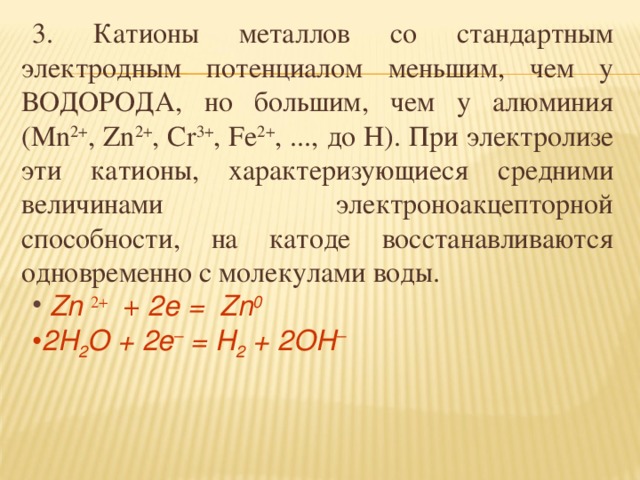 3. Катионы металлов со стандартным электродным потенциалом меньшим, чем у ВОДОРОДА, но большим, чем у алюминия (Mn 2+ , Zn 2+ , Cr 3+ , Fe 2+ , ..., до H). При электролизе эти катионы, характеризующиеся средними величинами электроноакцепторной способности, на катоде восстанавливаются одновременно с молекулами воды.  Zn 2+ + 2e =  Zn 0 2H 2 O + 2e – = H 2 + 2OH – 