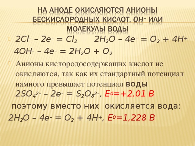 2Cl – – 2e – = Cl 2 2H 2 O – 4e – = O 2 + 4H +  4OH – – 4e – = 2H 2 O + O 2 Анионы кислородосодержащих кислот не окисляются, так как их стандартный потенциал намного превышает потенциал воды 2SO 4 2– – 2e – = S 2 O 8 2– , E 0 =+2,01 В  поэтому вместо них окисляется вода: 2H 2 O – 4e – = O 2 + 4H + , E 0 =1,228 В  