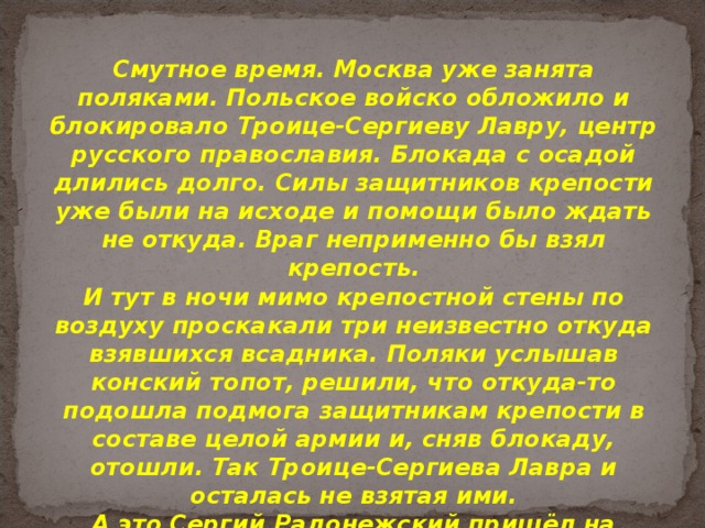 Смутное время. Москва уже занята поляками. Польское войско обложило и блокировало Троице-Сергиеву Лавру, центр русского православия. Блокада с осадой длились долго. Силы защитников крепости уже были на исходе и помощи было ждать не откуда. Враг неприменно бы взял крепость. И тут в ночи мимо крепостной стены по воздуху проскакали три неизвестно откуда взявшихся всадника. Поляки услышав конский топот, решили, что откуда-то подошла подмога защитникам крепости в составе целой армии и, сняв блокаду, отошли. Так Троице-Сергиева Лавра и осталась не взятая ими. А это Сергий Радонежский пришёл на помощь монахам. Средний всадник - это он. 