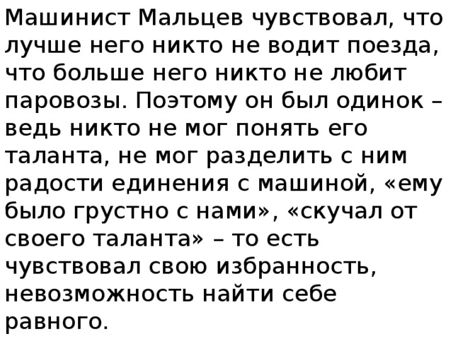 Машинист Мальцев чувствовал, что лучше него никто не водит поезда, что больше него никто не любит паровозы. Поэтому он был одинок – ведь никто не мог понять его таланта, не мог разделить с ним радости единения с машиной, «ему было грустно с нами», «скучал от своего таланта» – то есть чувствовал свою избранность, невозможность найти себе равного. 