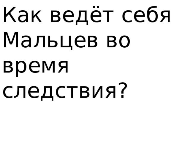 Как ведёт себя Мальцев во время следствия? 