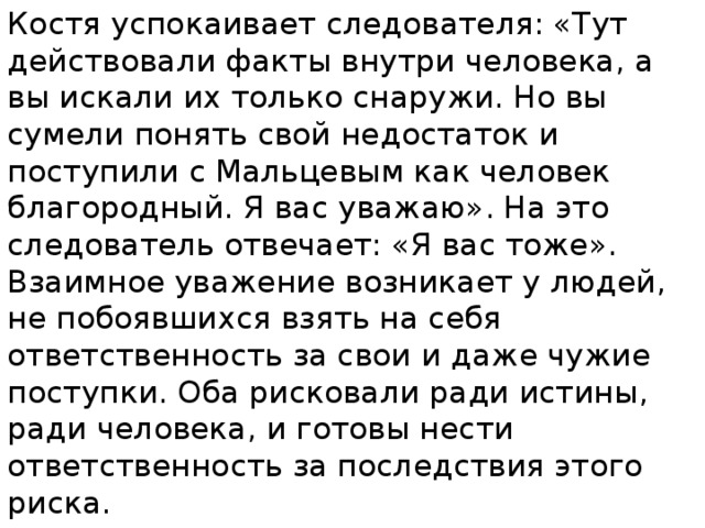 Костя успокаивает следователя: «Тут действовали факты внутри человека, а вы искали их только снаружи. Но вы сумели понять свой недостаток и поступили с Мальцевым как человек благородный. Я вас уважаю». На это следователь отвечает: «Я вас тоже». Взаимное уважение возникает у людей, не побоявшихся взять на себя ответственность за свои и даже чужие поступки. Оба рисковали ради истины, ради человека, и готовы нести ответственность за последствия этого риска. 