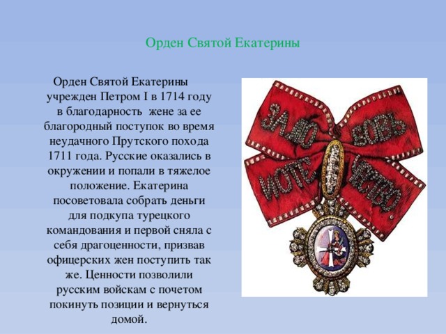  Орден Святой Екатерины   Орден Святой Екатерины учрежден Петром I в 1714 году в благодарность жене за ее благородный поступок во время неудачного Прутского похода 1711 года. Русские оказались в окружении и попали в тяжелое положение. Екатерина посоветовала собрать деньги для подкупа турецкого командования и первой сняла с себя драгоценности, призвав офицерских жен поступить так же. Ценности позволили русским войскам с почетом покинуть позиции и вернуться домой. 