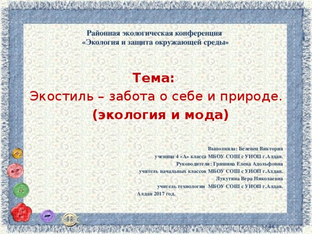    Районная экологическая конференция  «Экология и защита окружающей среды»      Тема: Экостиль – забота о себе и природе.  (экология и мода) Выполнила: Беленец Виктория ученица 4 «А» класса МБОУ СОШ с УИОП г.Алдан. Руководители: Гришина Елена Адольфовна учитель начальных классов МБОУ СОШ с УИОП г.Алдан. Лукутина Вера Николаевна учитель технологии МБОУ СОШ с УИОП г.Алдан. Алдан 2017 год. 