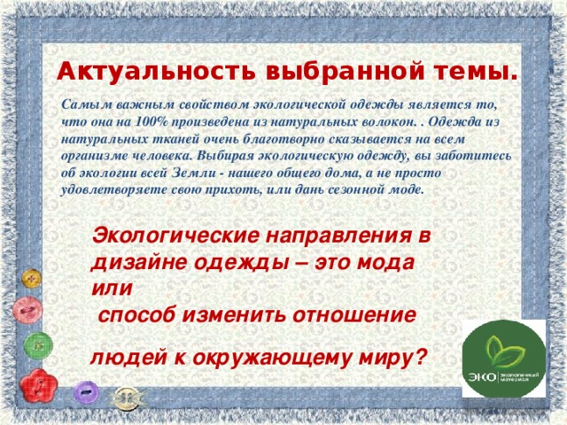 Актуальность выбранной темы. Самым важным свойством экологической одежды является то, что она на 100% произведена из натуральных волокон. . Одежда из натуральных тканей очень благотворно сказывается на всем организме человека. Выбирая экологическую одежду, вы заботитесь об экологии всей Земли - нашего общего дома, а не просто удовлетворяете свою прихоть, или дань сезонной моде. Экологические направления в дизайне одежды – это мода   или  способ изменить отношение людей к окружающему миру?    