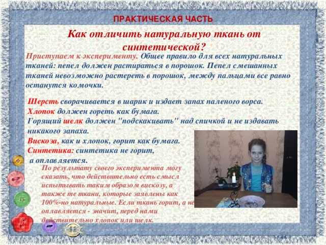 ПРАКТИЧЕСКАЯ ЧАСТЬ Как отличить натуральную ткань от синтетической?   Приступаем к эксперименту.   Общее правило для всех натуральных тканей: пепел должен растираться в порошок. Пепел смешанных тканей невозможно растереть в порошок, между пальцами все равно останутся комочки. Шерсть сворачивается в шарик и издает запах паленого ворса. Хлопок должен гореть как бумага.  Горящий шелк должен 