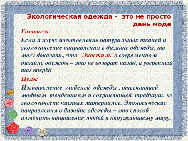 Экологическая одежда - это не просто дань моде   Гипотеза: Если я изучу изготовление натуральных тканей и экологические направления в дизайне одежды, то могу доказать, что Экостиль в современном дизайне одежды – это не возврат назад, а уверенный шаг вперёд Цель: Изготовление моделей одежды , отвечающей модным тенденциям и сохраняющей традиции, из экологически чистых материалов. Экологические направления в дизайне одежды – это способ изменить отношение людей к окружающему миру.  