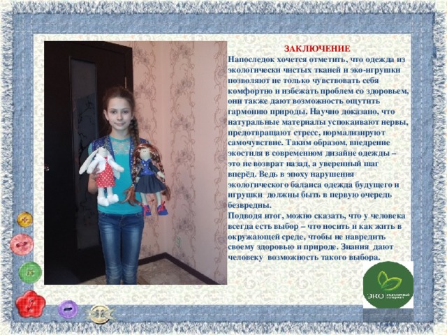 ЗАКЛЮЧЕНИЕ Напоследок хочется отметить, что одежда из экологически чистых тканей и эко-игрушки позволяют не только чувствовать себя комфортно и избежать проблем со здоровьем, они также дают возможность ощутить гармонию природы. Научно доказано, что натуральные материалы успокаивают нервы, предотвращают стресс, нормализируют самочувствие. Таким образом, внедрение экостиля в современном дизайне одежды – это не возврат назад, а уверенный шаг вперёд. Ведь в эпоху нарушения экологического баланса одежда будущего и игрушки должны быть в первую очередь безвредны. Подводя итог, можно сказать, что у человека всегда есть выбор – что носить и как жить в окружающей среде, чтобы не навредить своему здоровью и природе. Знания дают человеку возможность такого выбора.  