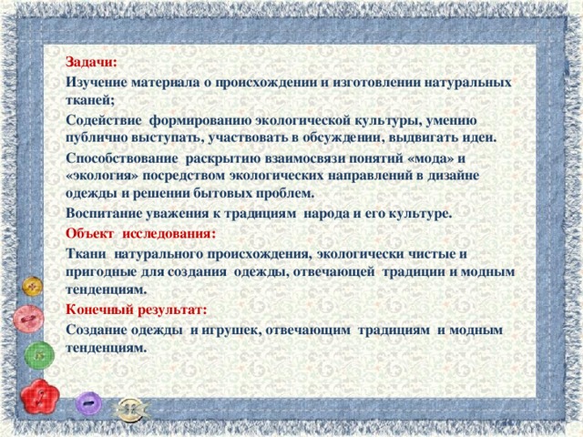 Задачи: Изучение материала о происхождении и изготовлении натуральных тканей; Содействие формированию экологической культуры, умению публично выступать, участвовать в обсуждении, выдвигать идеи. Способствование раскрытию взаимосвязи понятий «мода» и «экология» посредством экологических направлений в дизайне одежды и решении бытовых проблем. Воспитание уважения к традициям народа и его культуре. Объект исследования: Ткани натурального происхождения, экологически чистые и пригодные для создания одежды, отвечающей традиции и модным тенденциям. Конечный результат: Создание одежды и игрушек, отвечающим традициям и модным тенденциям. 