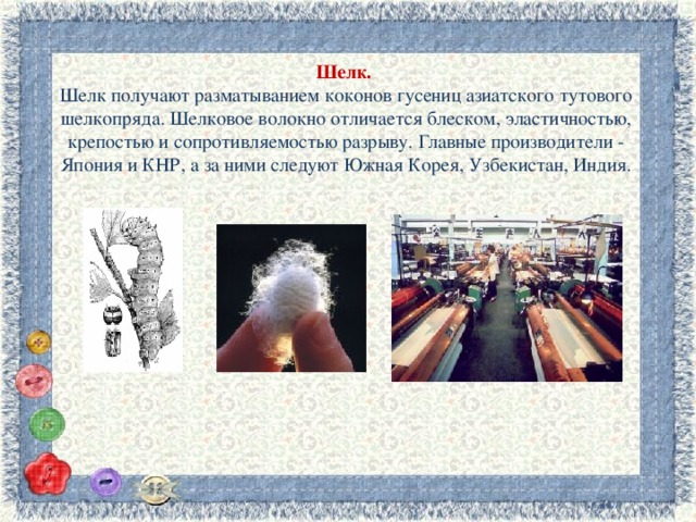 Шелк.   Шелк получают разматыванием коконов гусениц азиатского тутового шелкопряда. Шелковое волокно отличается блеском, эластичностью, крепостью и сопротивляемостью разрыву. Главные производители - Япония и КНР, а за ними следуют Южная Корея, Узбекистан, Индия. 