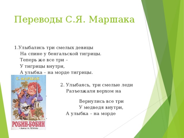 Переводы С.Я. Маршака 1.Улыбались три смелых девицы  На спине у бенгальской тигрицы.  Теперь же все три –  У тигрицы внутри,  А улыбка – на морде тигрицы.  2. Улыбаясь, три смелые леди  Разъезжали верхом на медведе.  Вернулись все три  У медведя внутри,  А улыбка – на морде медведя. 