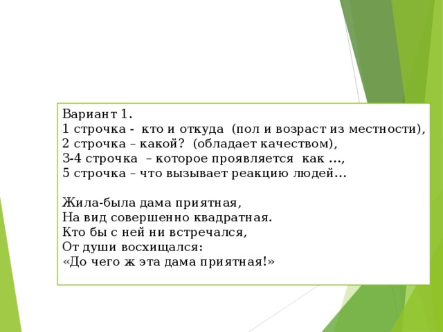 Вариант 1. 1 строчка -  кто и откуда  (пол и возраст из местности), 2 строчка – какой?  (обладает качеством), 3-4 строчка  – которое проявляется  как …, 5 строчка – что вызывает реакцию людей… Жила-была дама приятная,  На вид совершенно квадратная.  Кто бы с ней ни встречался,  От души восхищался:  «До чего ж эта дама приятная!» 