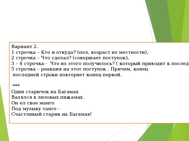 Вариант 2. 1 строчка – Кто и откуда? (пол, возраст из местности), 2 строчка – Что сделал? (совершает поступок), 3 – 4 строчка -  Что из этого получилось? ( который приводит к последствиям), 5 строчка – реакция на этот поступок . Причем, конец  последней строки повторяет конец первой.   *** Один старичок на Багамах  Валялся в лиловых пижамах.  Он ел свое манго  Под музыку танго -  Счастливый старик на Багамах! 