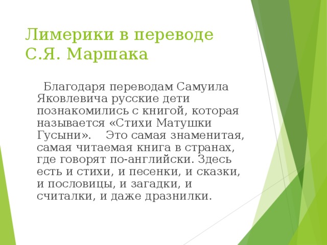 Лимерики в переводе  С.Я. Маршака  Благодаря переводам Самуила Яковлевича русские дети познакомились с книгой, которая называется «Стихи Матушки Гусыни». Это самая знаменитая, самая читаемая книга в странах, где говорят по-английски. Здесь есть и стихи, и песенки, и сказки, и пословицы, и загадки, и считалки, и даже дразнилки. 