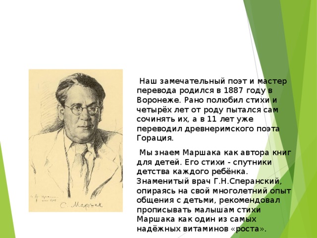  Наш замечательный поэт и мастер перевода родился в 1887 году в Воронеже. Рано полюбил стихи и четырёх лет от роду пытался сам сочинять их, а в 11 лет уже переводил древнеримского поэта Горация.  Мы знаем Маршака как автора книг для детей. Его стихи - спутники детства каждого ребёнка. Знаменитый врач Г.Н.Сперанский, опираясь на свой многолетний опыт общения с детьми, рекомендовал прописывать малышам стихи Маршака как один из самых надёжных витаминов «роста». . 