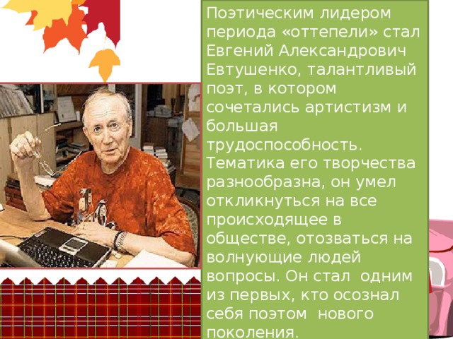 Поэтическим лидером периода «оттепели» стал Евгений Александрович Евтушенко, талантливый поэт, в котором  сочетались артистизм и большая трудоспособность. Тематика его творчества разнообразна, он умел откликнуться на все происходящее в обществе, отозваться на волнующие людей вопросы. Он стал  одним из первых, кто осознал себя поэтом  нового поколения. 