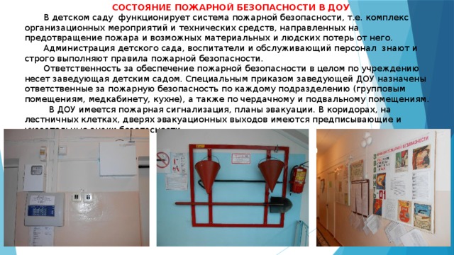  СОСТОЯНИЕ ПОЖАРНОЙ БЕЗОПАСНОСТИ В ДОУ        В детском саду функционирует система пожарной безопасности, т.е. комплекс организационных мероприятий и технических средств, направленных на предотвращение пожара и возможных материальных и людских потерь от него.         Администрация детского сада, воспитатели и обслуживающий персонал знают и строго выполняют правила пожарной безопасности.         Ответственность за обеспечение пожарной безопасности в целом по учреждению несет заведующая детским садом. Специальным приказом заведующей ДОУ назначены ответственные за пожарную безопасность по каждому подразделению (групповым помещениям, медкабинету, кухне), а также по чердачному и подвальному помещениям.           В ДОУ имеется пожарная сигнализация, планы эвакуации. В коридорах, на лестничных клетках, дверях эвакуационных выходов имеются предписывающие и указательные знаки безопасности.   